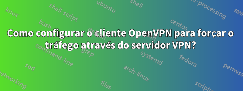 Como configurar o cliente OpenVPN para forçar o tráfego através do servidor VPN?