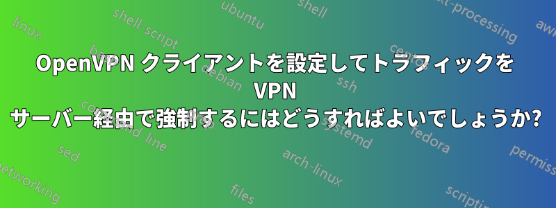 OpenVPN クライアントを設定してトラフィックを VPN サーバー経由で強制するにはどうすればよいでしょうか?