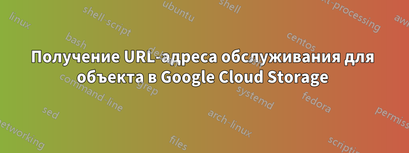 Получение URL-адреса обслуживания для объекта в Google Cloud Storage