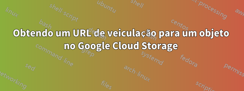 Obtendo um URL de veiculação para um objeto no Google Cloud Storage