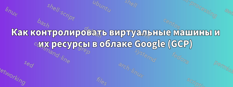 Как контролировать виртуальные машины и их ресурсы в облаке Google (GCP)