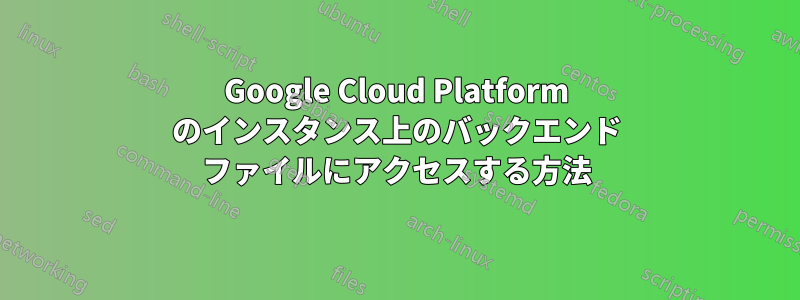 Google Cloud Platform のインスタンス上のバックエンド ファイルにアクセスする方法