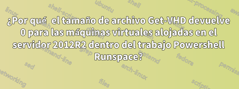 ¿Por qué el tamaño de archivo Get-VHD devuelve 0 para las máquinas virtuales alojadas en el servidor 2012R2 dentro del trabajo Powershell Runspace?