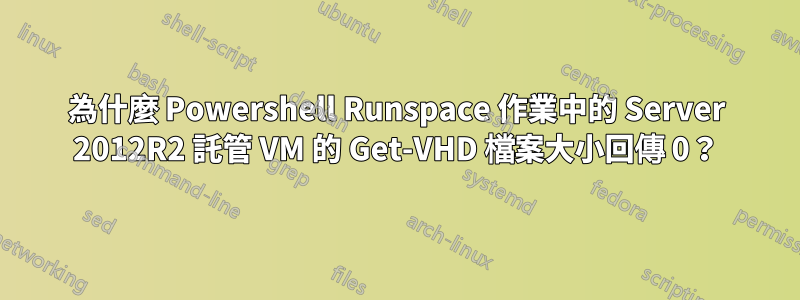 為什麼 Powershell Runspace 作業中的 Server 2012R2 託管 VM 的 Get-VHD 檔案大小回傳 0？