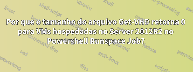 Por que o tamanho do arquivo Get-VHD retorna 0 para VMs hospedadas no Server 2012R2 no Powershell Runspace Job?