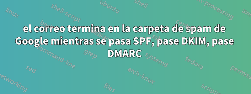 el correo termina en la carpeta de spam de Google mientras se pasa SPF, pase DKIM, pase DMARC