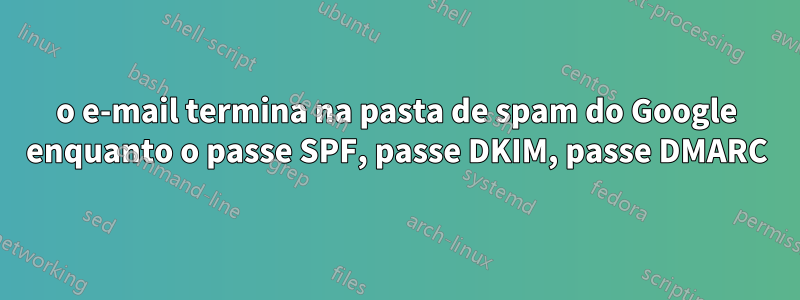 o e-mail termina na pasta de spam do Google enquanto o passe SPF, passe DKIM, passe DMARC