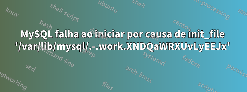 MySQL falha ao iniciar por causa de init_file '/var/lib/mysql/.-.work.XNDQaWRXUvLyEEJx'