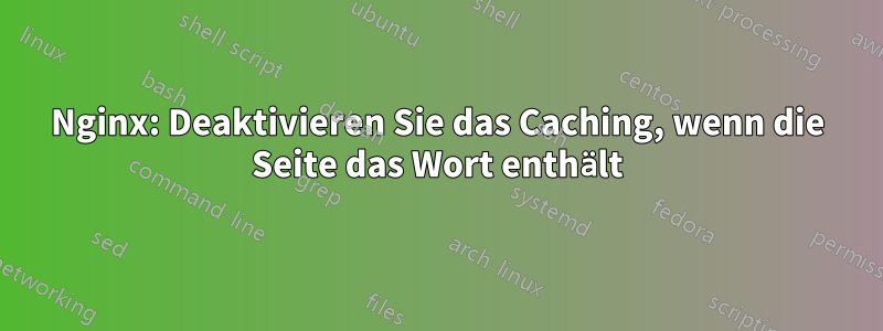 Nginx: Deaktivieren Sie das Caching, wenn die Seite das Wort enthält