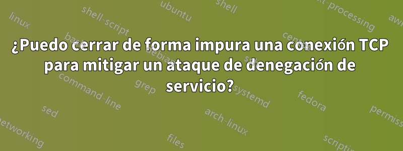 ¿Puedo cerrar de forma impura una conexión TCP para mitigar un ataque de denegación de servicio?