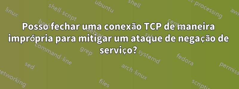 Posso fechar uma conexão TCP de maneira imprópria para mitigar um ataque de negação de serviço?