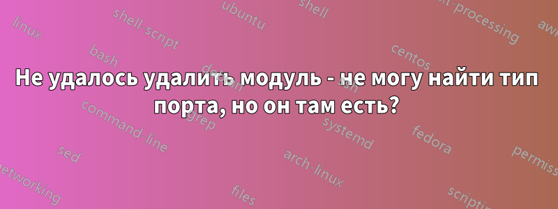 Не удалось удалить модуль - не могу найти тип порта, но он там есть?