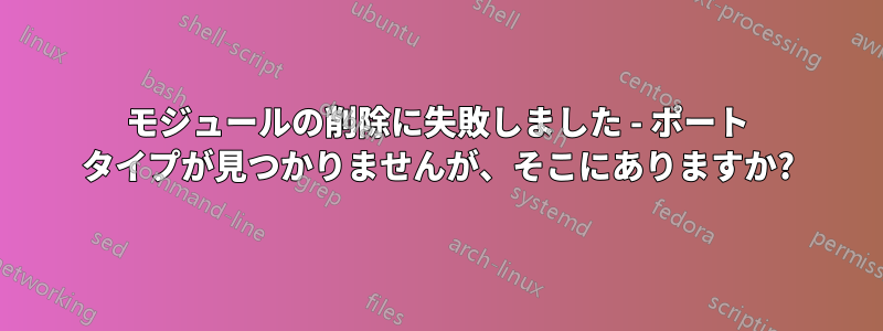 モジュールの削除に失敗しました - ポート タイプが見つかりませんが、そこにありますか?