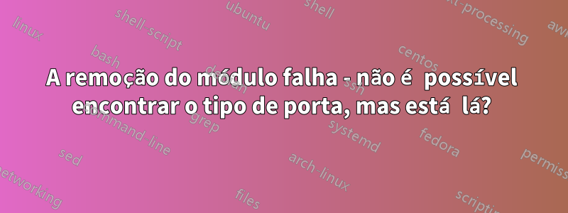 A remoção do módulo falha - não é possível encontrar o tipo de porta, mas está lá?