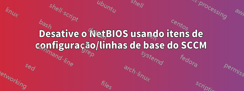 Desative o NetBIOS usando itens de configuração/linhas de base do SCCM