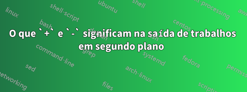 O que `+` e `-` significam na saída de trabalhos em segundo plano 