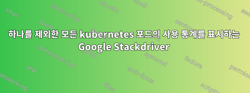 하나를 제외한 모든 kubernetes 포드의 사용 통계를 표시하는 Google Stackdriver