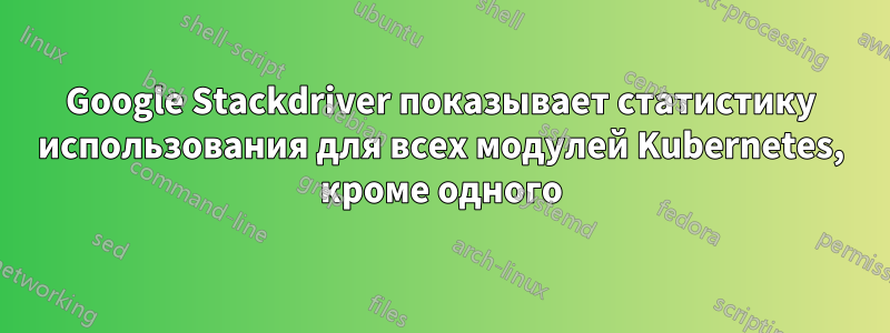 Google Stackdriver показывает статистику использования для всех модулей Kubernetes, кроме одного