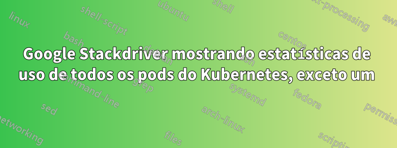 Google Stackdriver mostrando estatísticas de uso de todos os pods do Kubernetes, exceto um