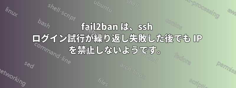 fail2ban は、ssh ログイン試行が繰り返し失敗した後でも IP を禁止しないようです。