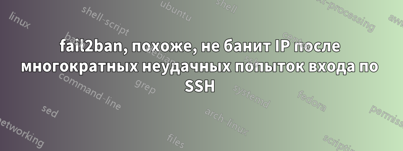 fail2ban, похоже, не банит IP после многократных неудачных попыток входа по SSH