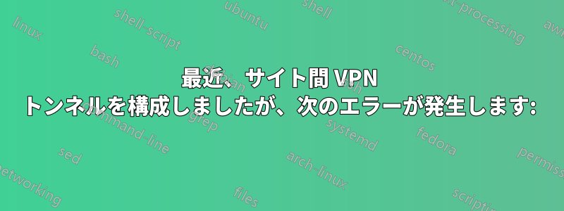 最近、サイト間 VPN トンネルを構成しましたが、次のエラーが発生します: