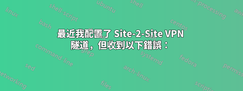 最近我配置了 Site-2-Site VPN 隧道，但收到以下錯誤：