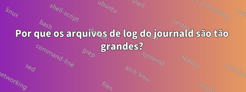 Por que os arquivos de log do journald são tão grandes?