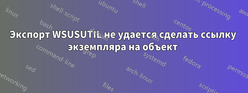 Экспорт WSUSUTIL не удается сделать ссылку экземпляра на объект