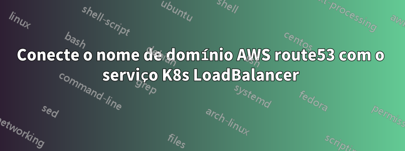 Conecte o nome de domínio AWS route53 com o serviço K8s LoadBalancer