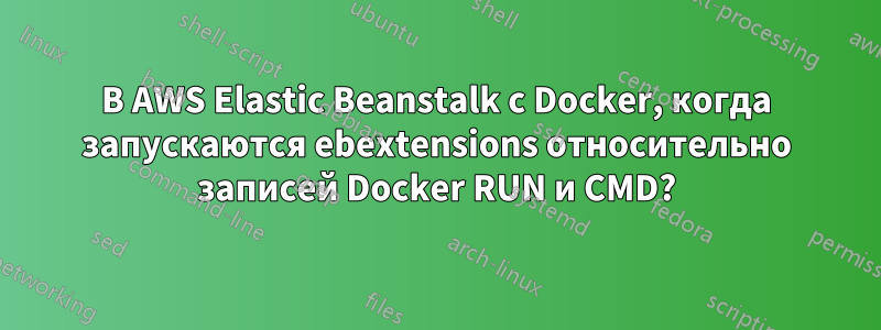 В AWS Elastic Beanstalk с Docker, когда запускаются ebextensions относительно записей Docker RUN и CMD?