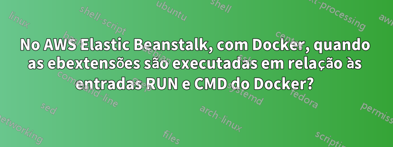 No AWS Elastic Beanstalk, com Docker, quando as ebextensões são executadas em relação às entradas RUN e CMD do Docker?