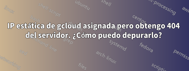 IP estática de gcloud asignada pero obtengo 404 del servidor. ¿Cómo puedo depurarlo?
