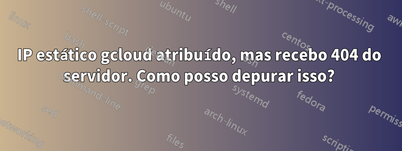 IP estático gcloud atribuído, mas recebo 404 do servidor. Como posso depurar isso?