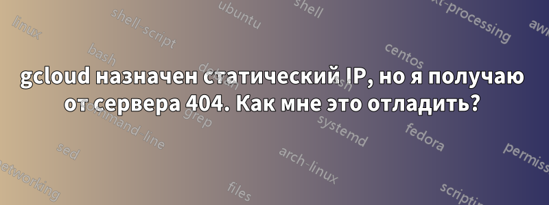 gcloud назначен статический IP, но я получаю от сервера 404. Как мне это отладить?