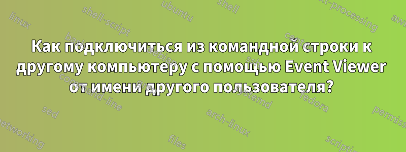 Как подключиться из командной строки к другому компьютеру с помощью Event Viewer от имени другого пользователя?