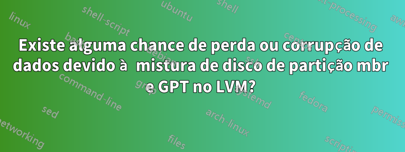Existe alguma chance de perda ou corrupção de dados devido à mistura de disco de partição mbr e GPT no LVM?