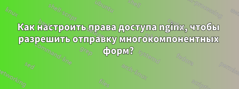 Как настроить права доступа nginx, чтобы разрешить отправку многокомпонентных форм?