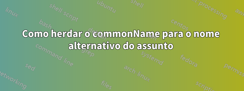 Como herdar o commonName para o nome alternativo do assunto