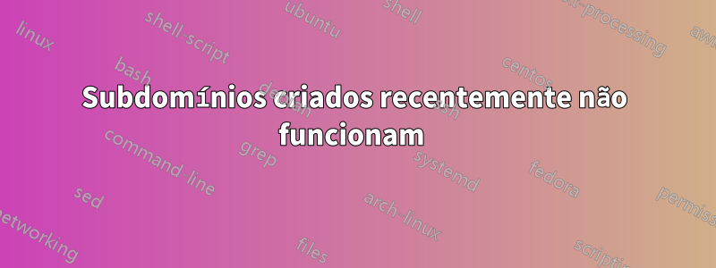 Subdomínios criados recentemente não funcionam 