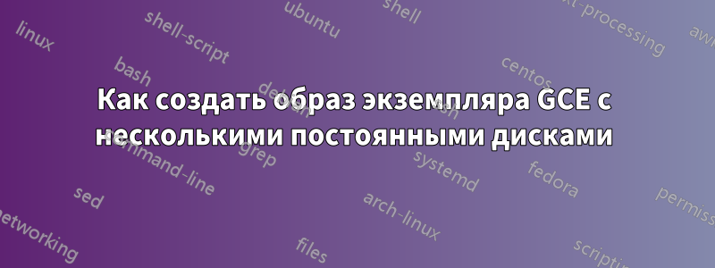 Как создать образ экземпляра GCE с несколькими постоянными дисками