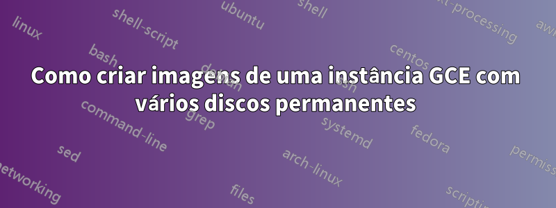 Como criar imagens de uma instância GCE com vários discos permanentes
