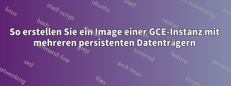 So erstellen Sie ein Image einer GCE-Instanz mit mehreren persistenten Datenträgern