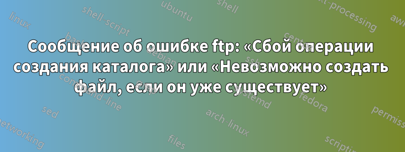 Сообщение об ошибке ftp: «Сбой операции создания каталога» или «Невозможно создать файл, если он уже существует»