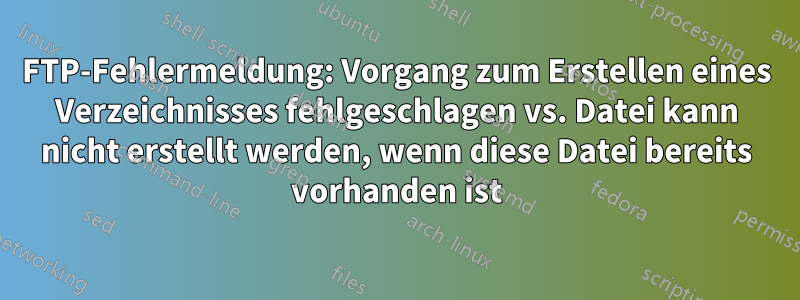 FTP-Fehlermeldung: Vorgang zum Erstellen eines Verzeichnisses fehlgeschlagen vs. Datei kann nicht erstellt werden, wenn diese Datei bereits vorhanden ist