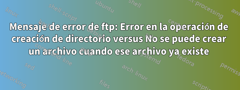 Mensaje de error de ftp: Error en la operación de creación de directorio versus No se puede crear un archivo cuando ese archivo ya existe