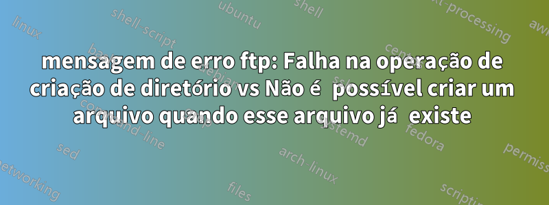 mensagem de erro ftp: Falha na operação de criação de diretório vs Não é possível criar um arquivo quando esse arquivo já existe