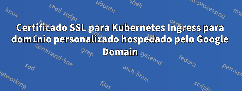 Certificado SSL para Kubernetes Ingress para domínio personalizado hospedado pelo Google Domain