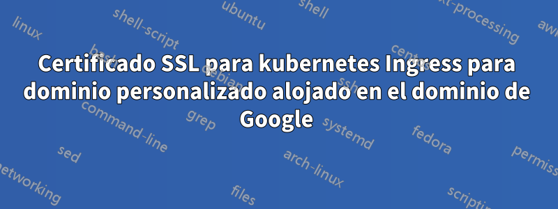 Certificado SSL para kubernetes Ingress para dominio personalizado alojado en el dominio de Google
