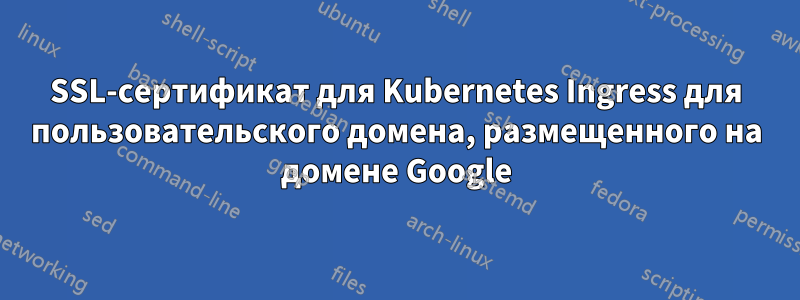 SSL-сертификат для Kubernetes Ingress для пользовательского домена, размещенного на домене Google